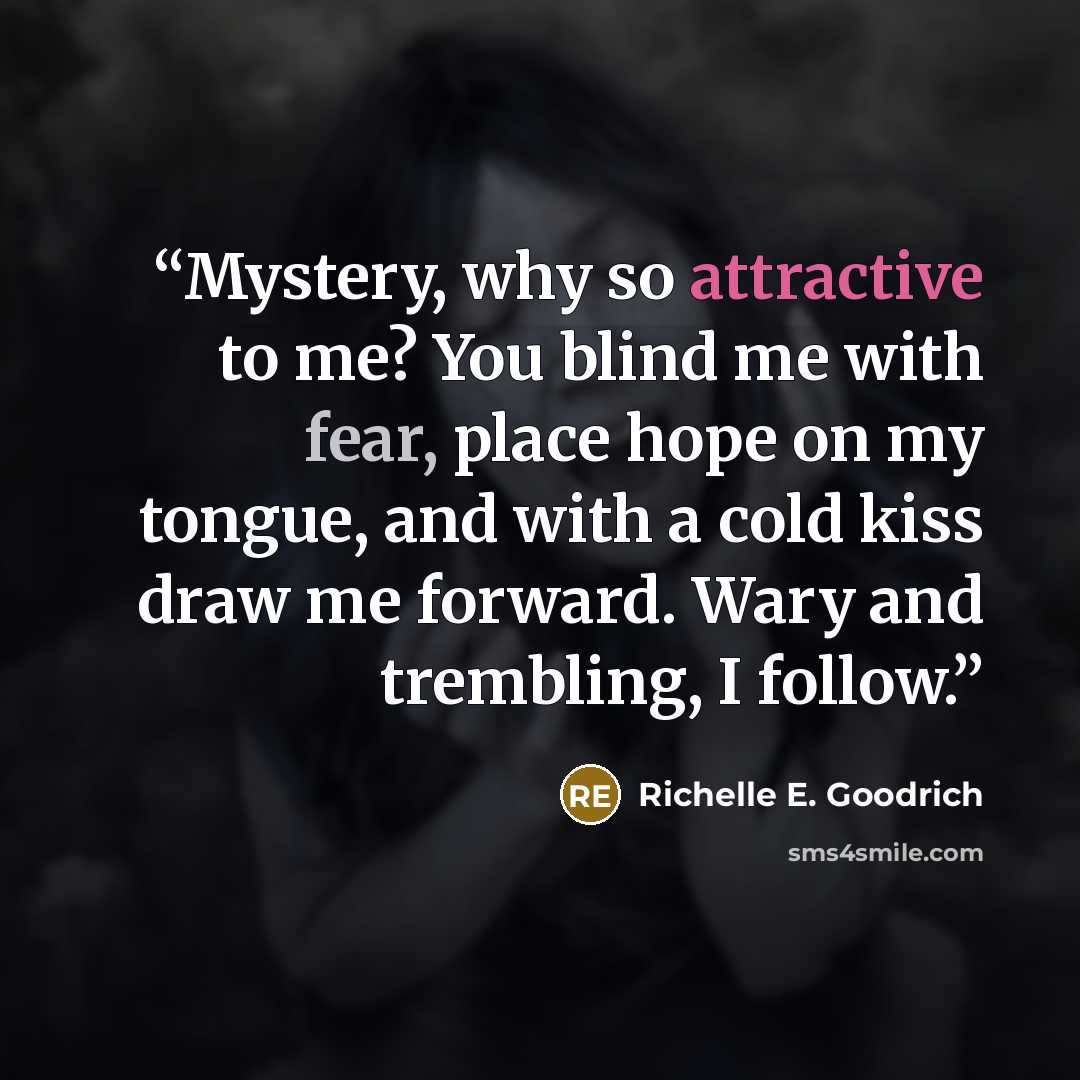 “Mystery, why so attractive to me? You blind me with fear, place hope on my tongue, and with a cold kiss draw me forward. Wary and trembling, I follow.” quote by Richelle E. Goodrich