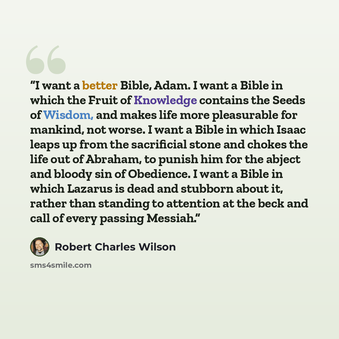 “I want a better Bible, Adam. I want a Bible in which the Fruit of Knowledge contains the Seeds of Wisdom, and makes life more pleasurable for mankind, not worse. I want a Bible in which Isaac leaps up from the sacrificial stone and chokes the life out of Abraham, to punish him for the abject and…” quote by Robert Charles Wilson