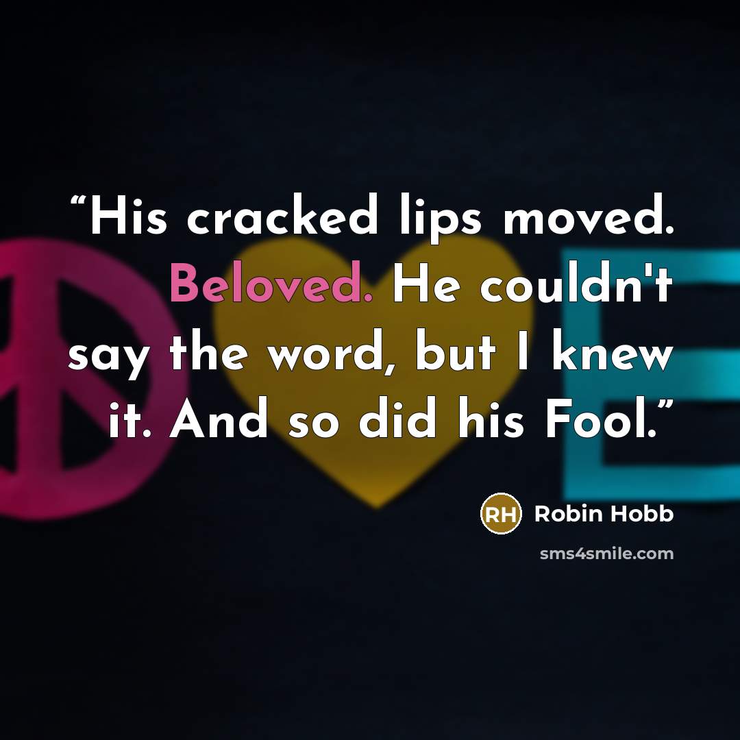 “His cracked lips moved. Beloved. He couldn't say the word, but I knew it. And so did his Fool.” quote by Robin Hobb
