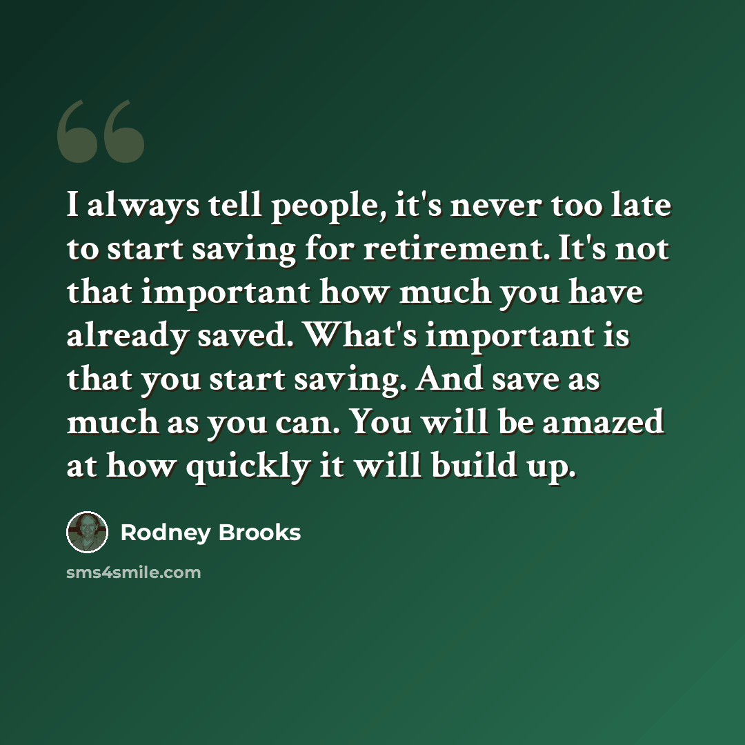 “I always tell people, it's never too late to start saving for retirement. It's not that important how much you have already saved. What's important is that you start saving. And save as much as you can. You will be amazed at how quickly it will build up.” quote by Rodney Brooks