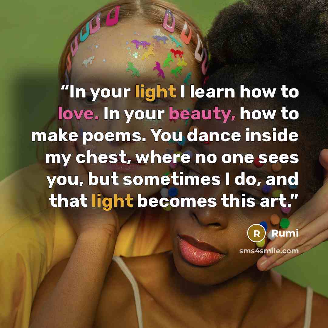 “In your light I learn how to love. In your beauty, how to make poems. You dance inside my chest, where no one sees you, but sometimes I do, and that light becomes this art.” quote by Rumi