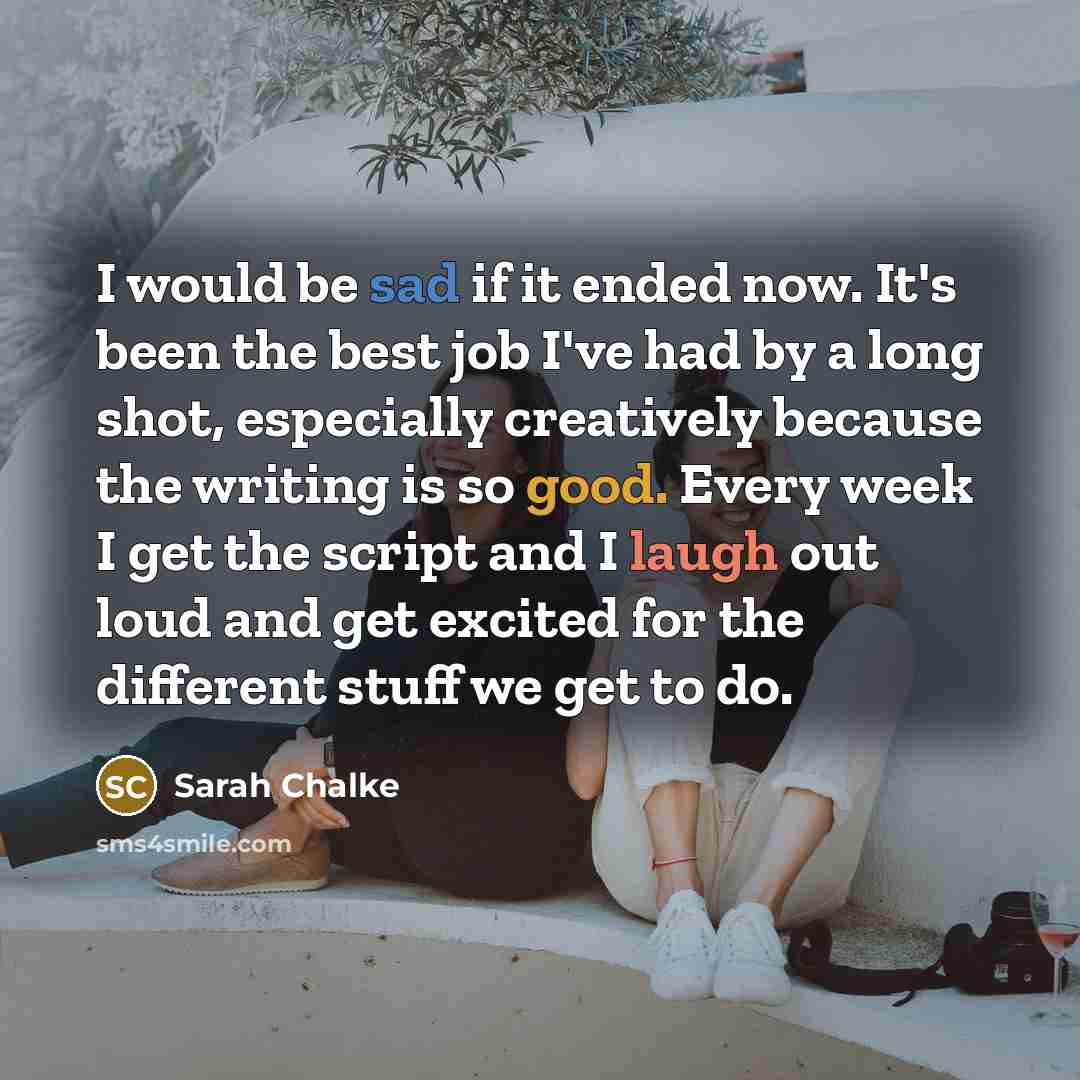 “I would be sad if it ended now. It's been the best job I've had by a long shot, especially creatively because the writing is so good. Every week I get the script and I laugh out loud and get excited for the different stuff we get to do.” quote by Sarah Chalke