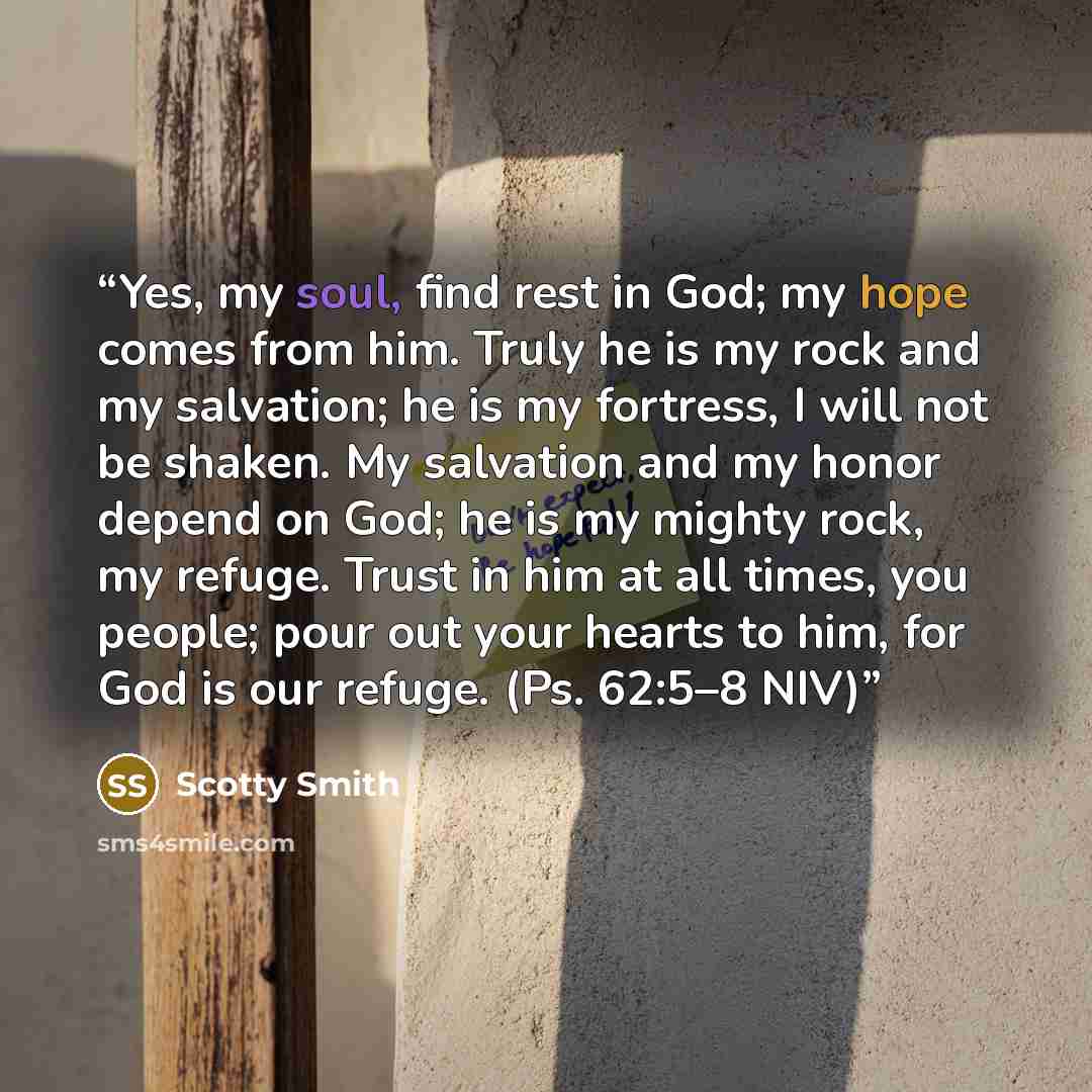 “Yes, my soul, find rest in God; my hope comes from him. Truly he is my rock and my salvation; he is my fortress, I will not be shaken. My salvation and my honor depend on God; he is my mighty rock, my refuge. Trust in him at all times, you people; pour out your hearts to him, for God is our…” quote by Scotty Smith
