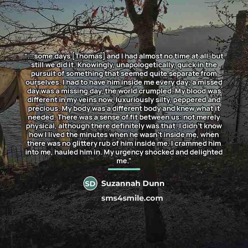 “...some days [Thomas] and I had almost no time at all, but still we did it. Knowingly, unapologetically, quick in the pursuit of something that seemed quite separate from ourselves. I had to have him inside me every day; a missed day was a missing day, the world crumpled. My blood was different in…” quote by Suzannah Dunn