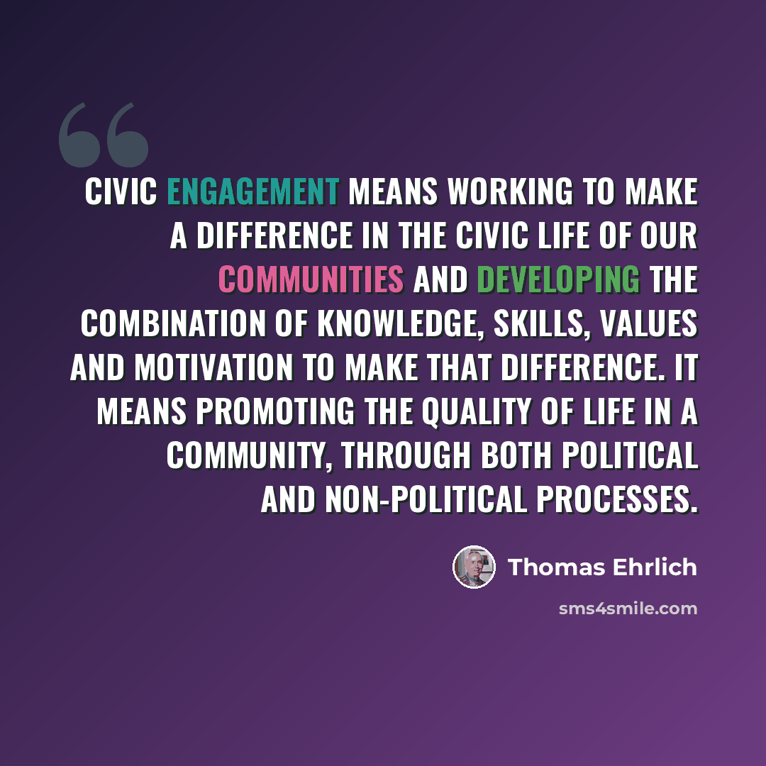 “Civic engagement means working to make a difference in the civic life of our communities and developing the combination of knowledge, skills, values and motivation to make that difference. It means promoting the quality of life in a community, through both political and non-political processes.” quote by Thomas Ehrlich