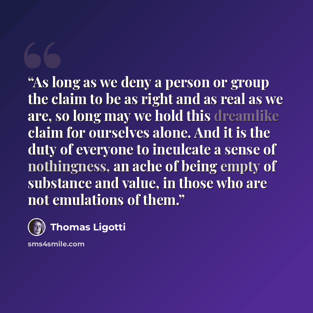 “As long as we deny a person or group the claim to be as right and as real as we are, so long may we hold this dreamlike claim for ourselves alone. And it is the duty of everyone to inculcate a sense of nothingness, an ache of being empty of substance and value, in those who are not emulations of…” quote by Thomas Ligotti