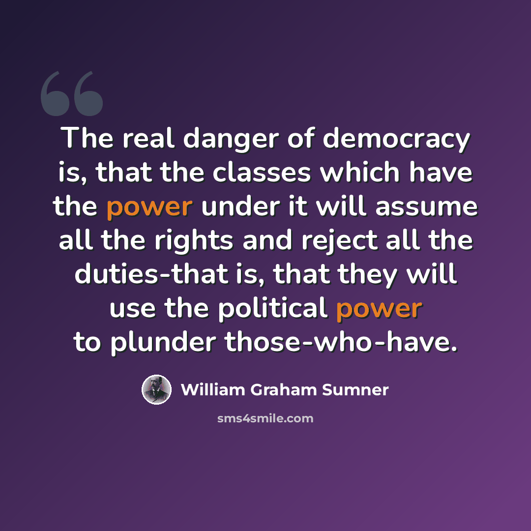 “The real danger of democracy is, that the classes which have the power under it will assume all the rights and reject all the duties-that is, that they will use the political power to plunder those-who-have.” quote by William Graham Sumner