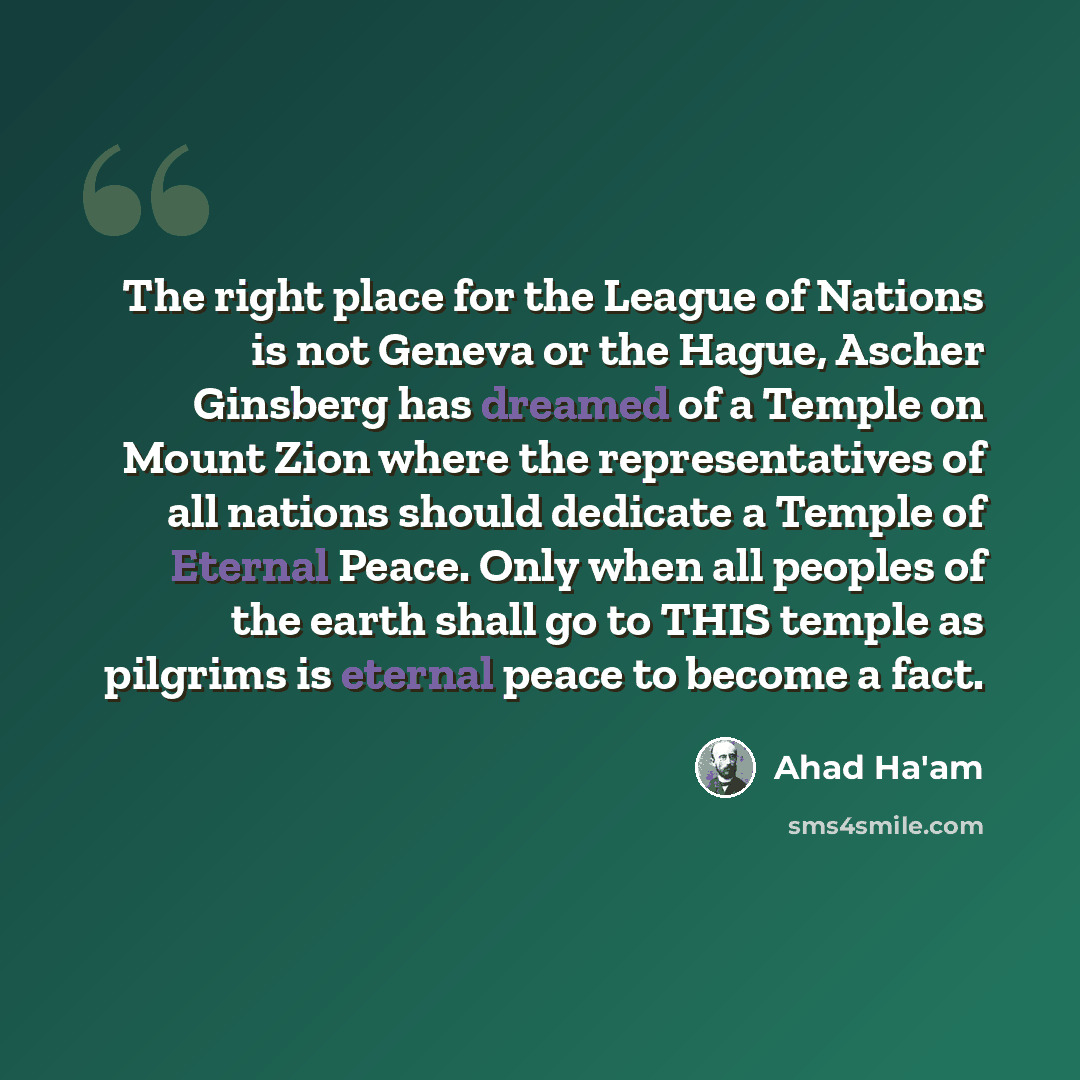 “The right place for the League of Nations is not Geneva or the Hague, Ascher Ginsberg has dreamed of a Temple on Mount Zion where the representatives of all nations should dedicate a Temple of Eternal Peace. Only when all peoples of the earth shall go to THIS temple as pilgrims is eternal peace to…” quote by Ahad Ha'am