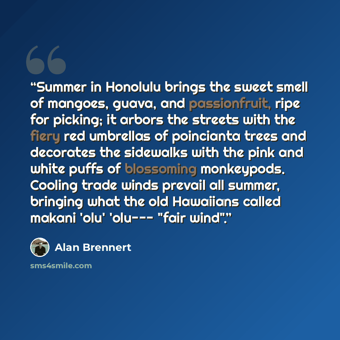 “Summer in Honolulu brings the sweet smell of mangoes, guava, and passionfruit, ripe for picking; it arbors the streets with the fiery red umbrellas of poincianta trees and decorates the sidewalks with the pink and white puffs of blossoming monkeypods. Cooling trade winds prevail all summer…” quote by Alan Brennert