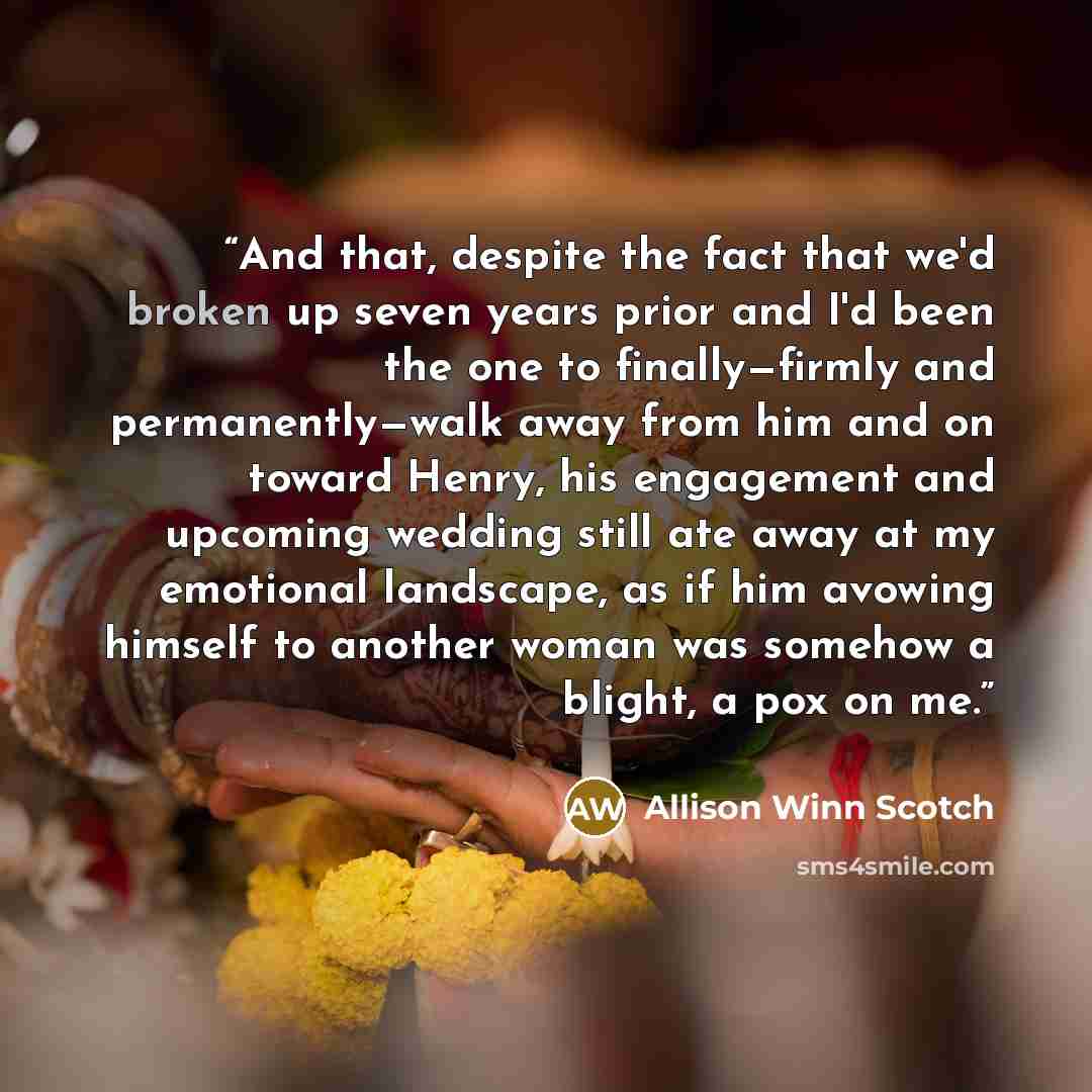 “And that, despite the fact that we'd broken up seven years prior and I'd been the one to finally—firmly and permanently—walk away from him and on toward Henry, his engagement and upcoming wedding still ate away at my emotional landscape, as if him avowing himself to another woman was somehow a…” quote by Allison Winn Scotch