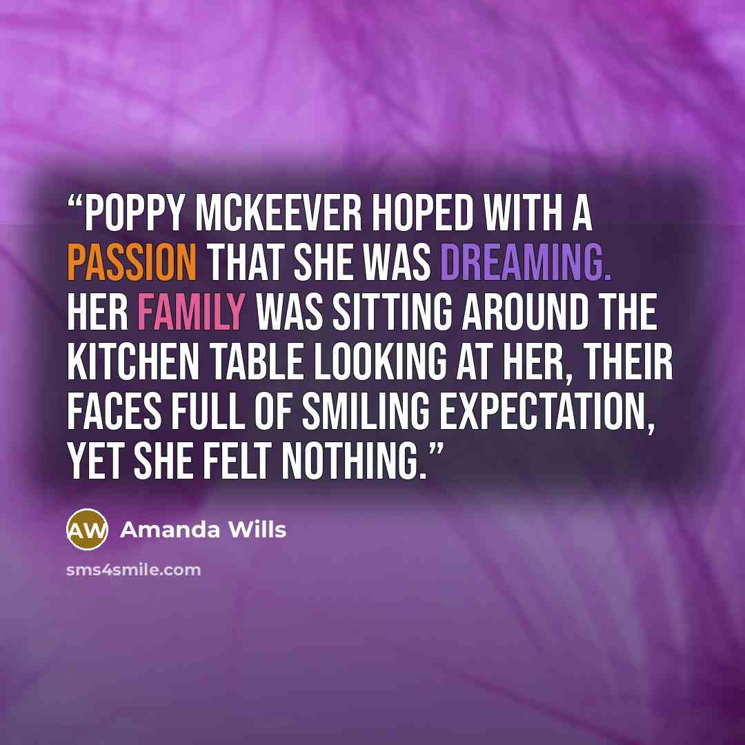 “Poppy McKeever hoped with a passion that she was dreaming. Her family was sitting around the kitchen table looking at her, their faces full of smiling expectation, yet she felt nothing.” quote by Amanda Wills