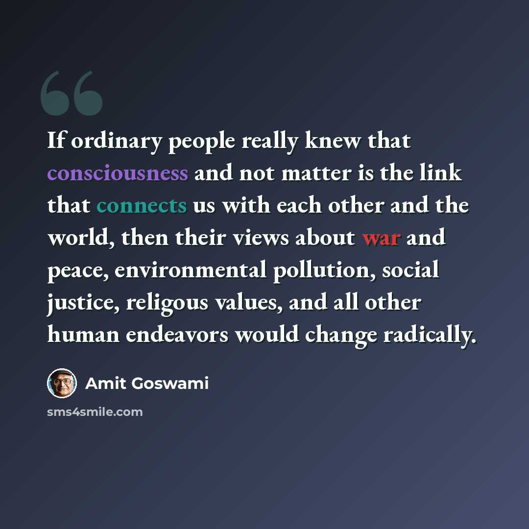 “If ordinary people really knew that consciousness and not matter is the link that connects us with each other and the world, then their views about war and peace, environmental pollution, social justice, religous values, and all other human endeavors would change radically.” quote by Amit Goswami