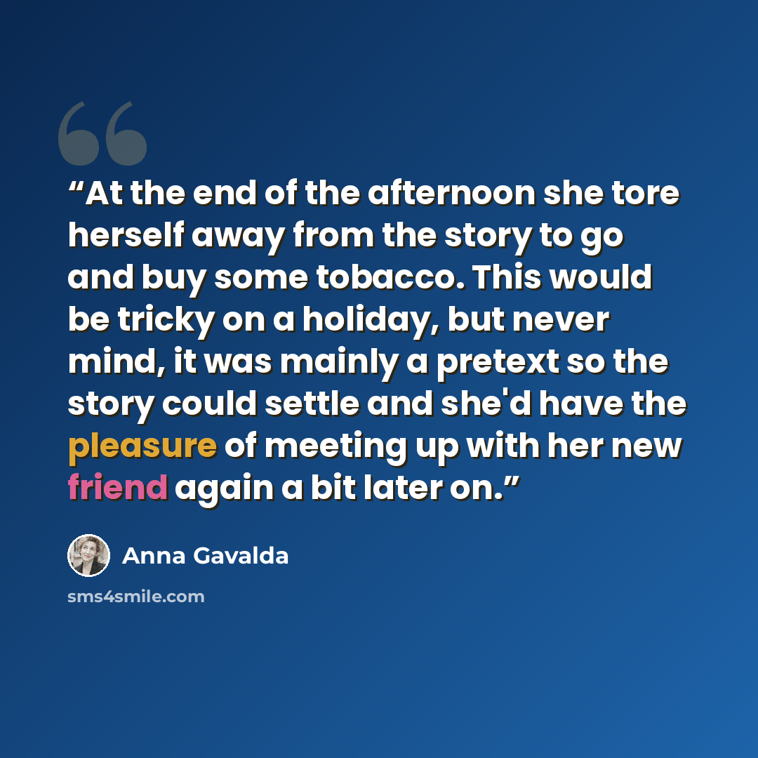 “At the end of the afternoon she tore herself away from the story to go and buy some tobacco. This would be tricky on a holiday, but never mind, it was mainly a pretext so the story could settle and she'd have the pleasure of meeting up with her new friend again a bit later on.” quote by Anna Gavalda