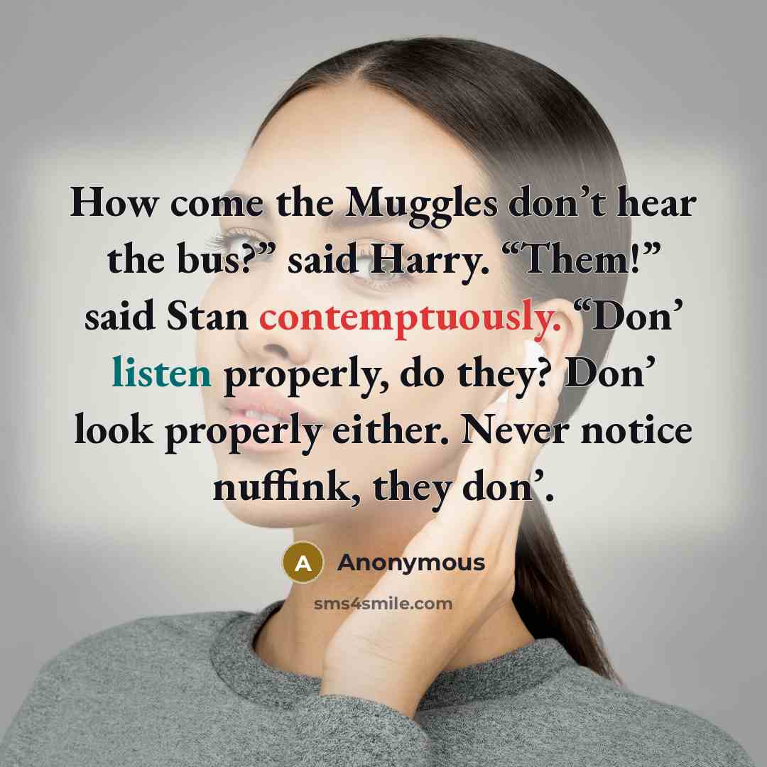 “How come the Muggles don’t hear the bus?” said Harry. “Them!” said Stan contemptuously. “Don’ listen properly, do they? Don’ look properly either. Never notice nuffink, they don’.” quote by Anonymous