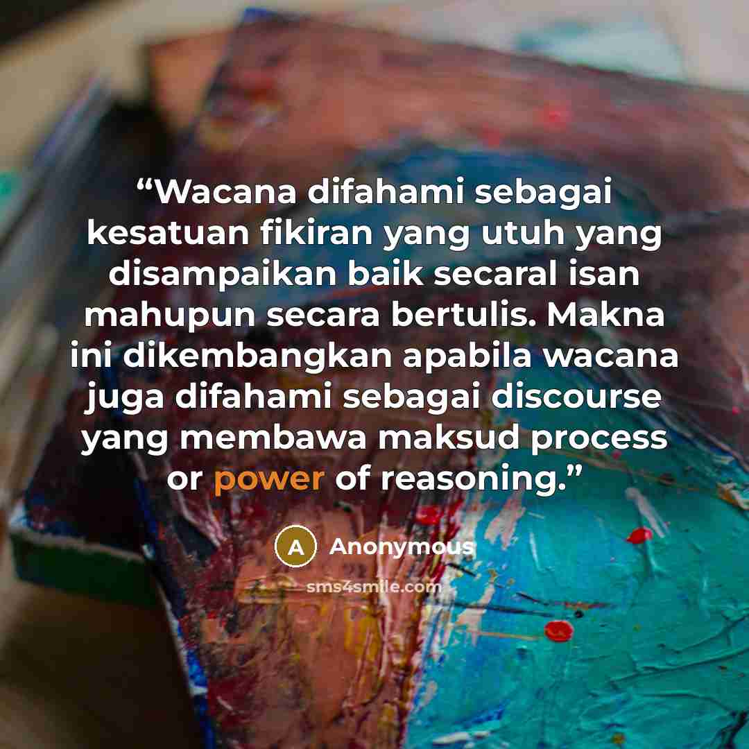 “Wacana difahami sebagai kesatuan fikiran yang utuh yang disampaikan baik secaral isan mahupun secara bertulis. Makna ini dikembangkan apabila wacana juga difahami sebagai discourse yang membawa maksud process or power of reasoning.” quote by Anonymous