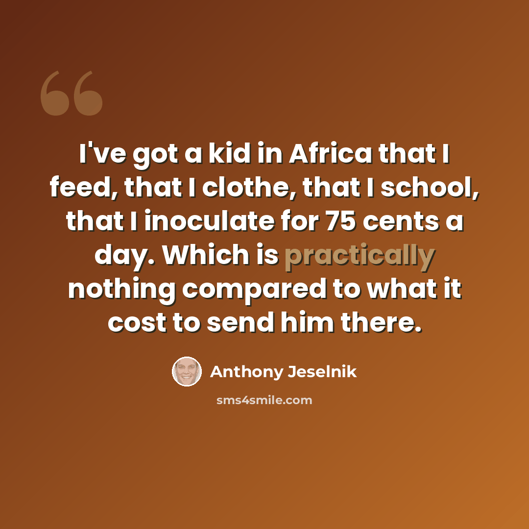 “I've got a kid in Africa that I feed, that I clothe, that I school, that I inoculate for 75 cents a day. Which is practically nothing compared to what it cost to send him there.” quote by Anthony Jeselnik