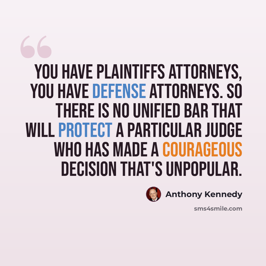 “You have plaintiffs attorneys, you have defense attorneys. So there is no unified bar that will protect a particular judge who has made a courageous decision that's unpopular.” quote by Anthony Kennedy