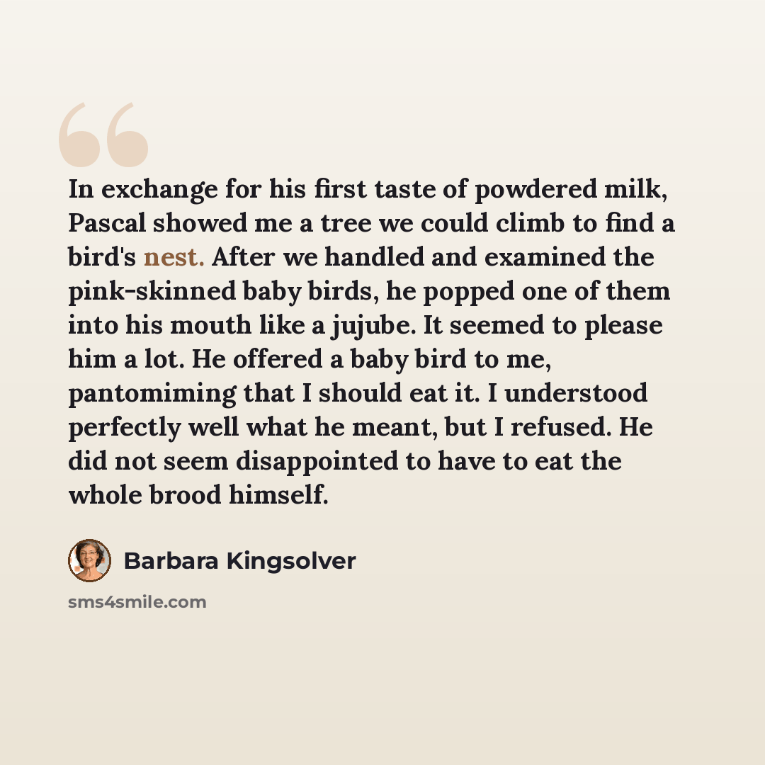 “In exchange for his first taste of powdered milk, Pascal showed me a tree we could climb to find a bird's nest. After we handled and examined the pink-skinned baby birds, he popped one of them into his mouth like a jujube. It seemed to please him a lot. He offered a baby bird to me, pantomiming…” quote by Barbara Kingsolver