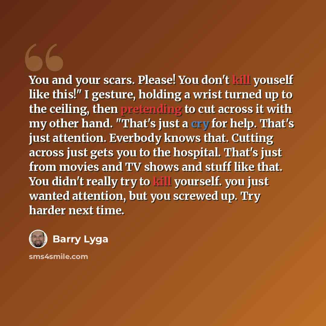“You and your scars. Please! You don't kill youself like this!" I gesture, holding a wrist turned up to the ceiling, then pretending to cut across it with my other hand. "That's just a cry for help. That's just attention. Everbody knows that. Cutting across just gets you to the hospital. That's…” quote by Barry Lyga