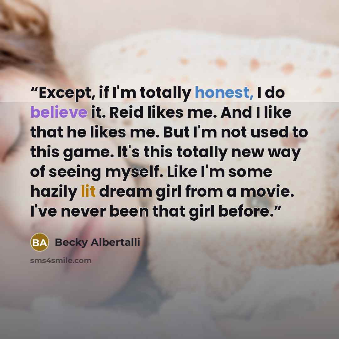 “Except, if I'm totally honest, I do believe it. Reid likes me. And I like that he likes me. But I'm not used to this game. It's this totally new way of seeing myself. Like I'm some hazily lit dream girl from a movie. I've never been that girl before.” quote by Becky Albertalli