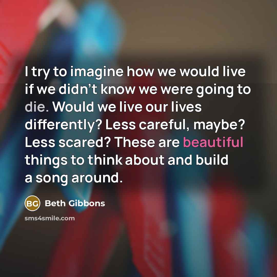 “I try to imagine how we would live if we didn't know we were going to die. Would we live our lives differently? Less careful, maybe? Less scared? These are beautiful things to think about and build a song around.” quote by Beth Gibbons