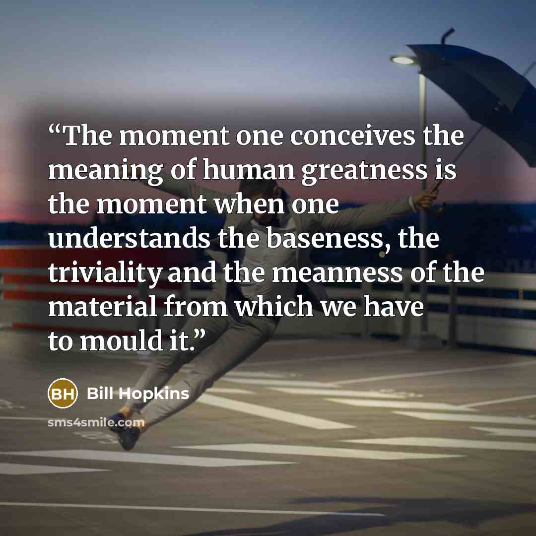 “The moment one conceives the meaning of human greatness is the moment when one understands the baseness, the triviality and the meanness of the material from which we have to mould it.” quote by Bill Hopkins