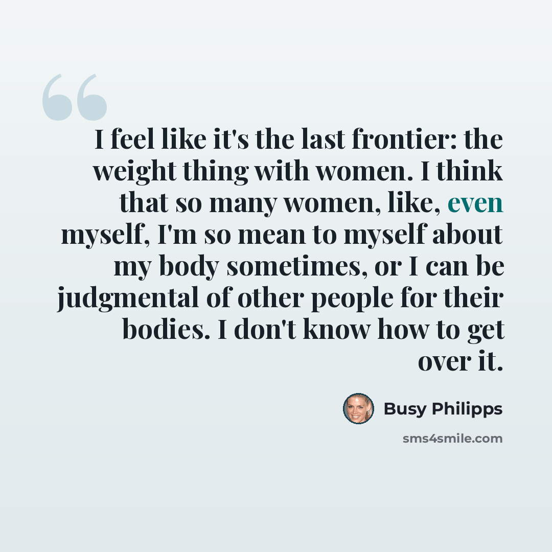 “I feel like it's the last frontier: the weight thing with women. I think that so many women, like, even myself, I'm so mean to myself about my body sometimes, or I can be judgmental of other people for their bodies. I don't know how to get over it.” quote by Busy Philipps