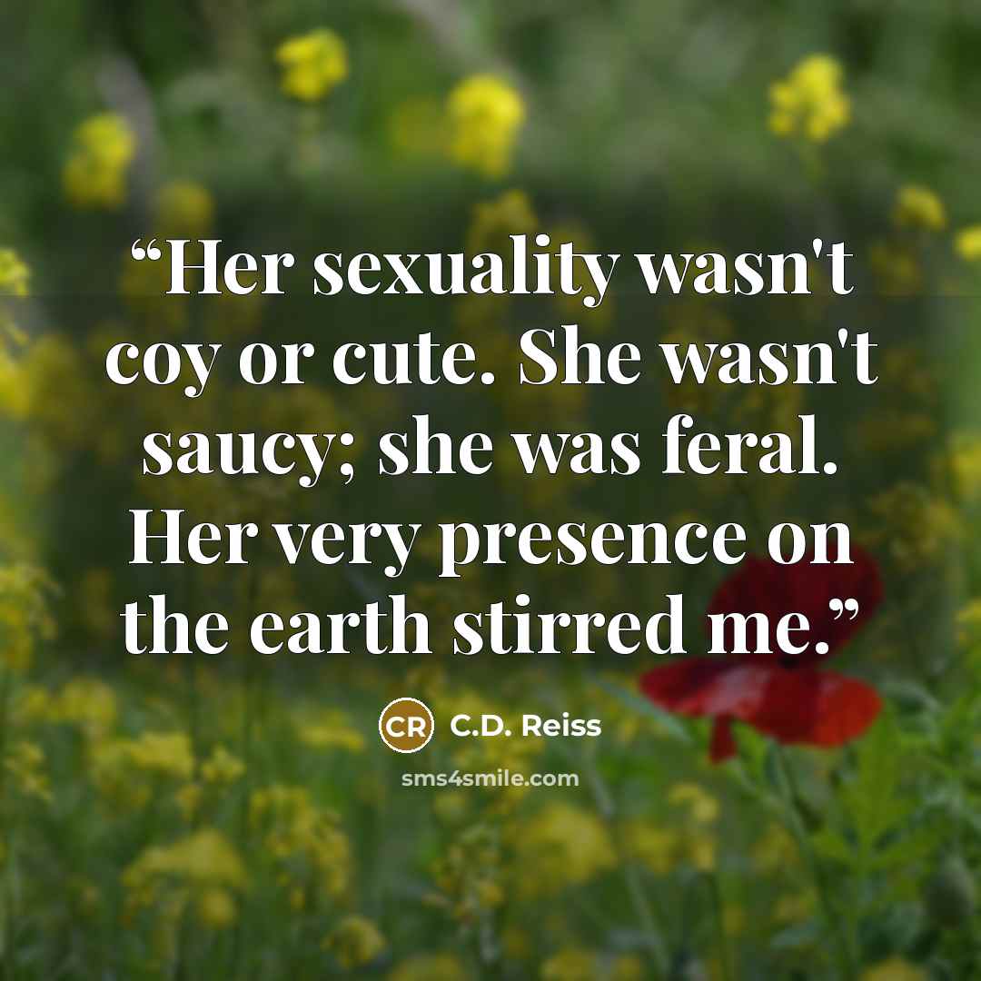 “Her sexuality wasn't coy or cute. She wasn't saucy; she was feral. Her very presence on the earth stirred me.” quote by C.D. Reiss