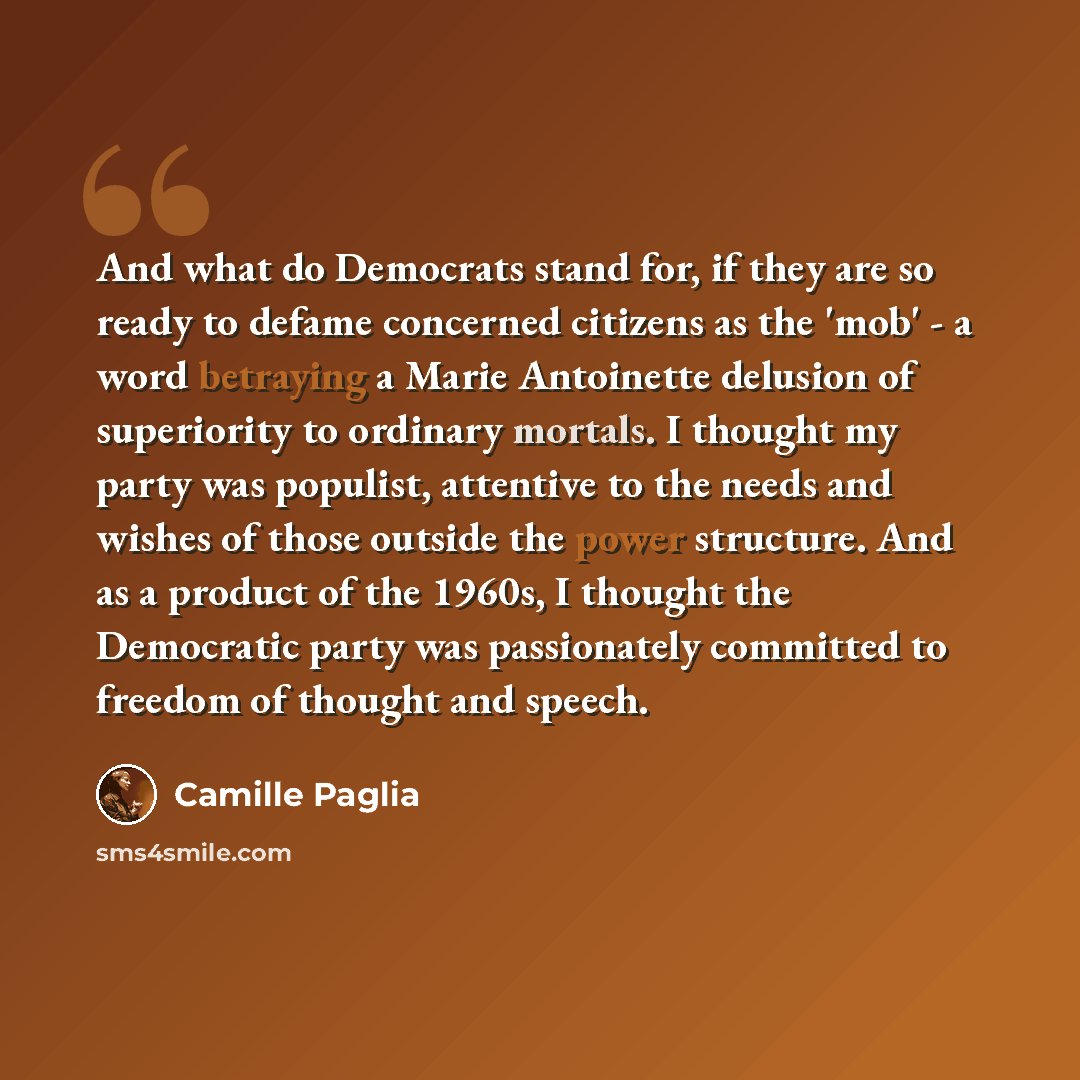 “And what do Democrats stand for, if they are so ready to defame concerned citizens as the 'mob' - a word betraying a Marie Antoinette delusion of superiority to ordinary mortals. I thought my party was populist, attentive to the needs and wishes of those outside the power structure. And as a…” quote by Camille Paglia