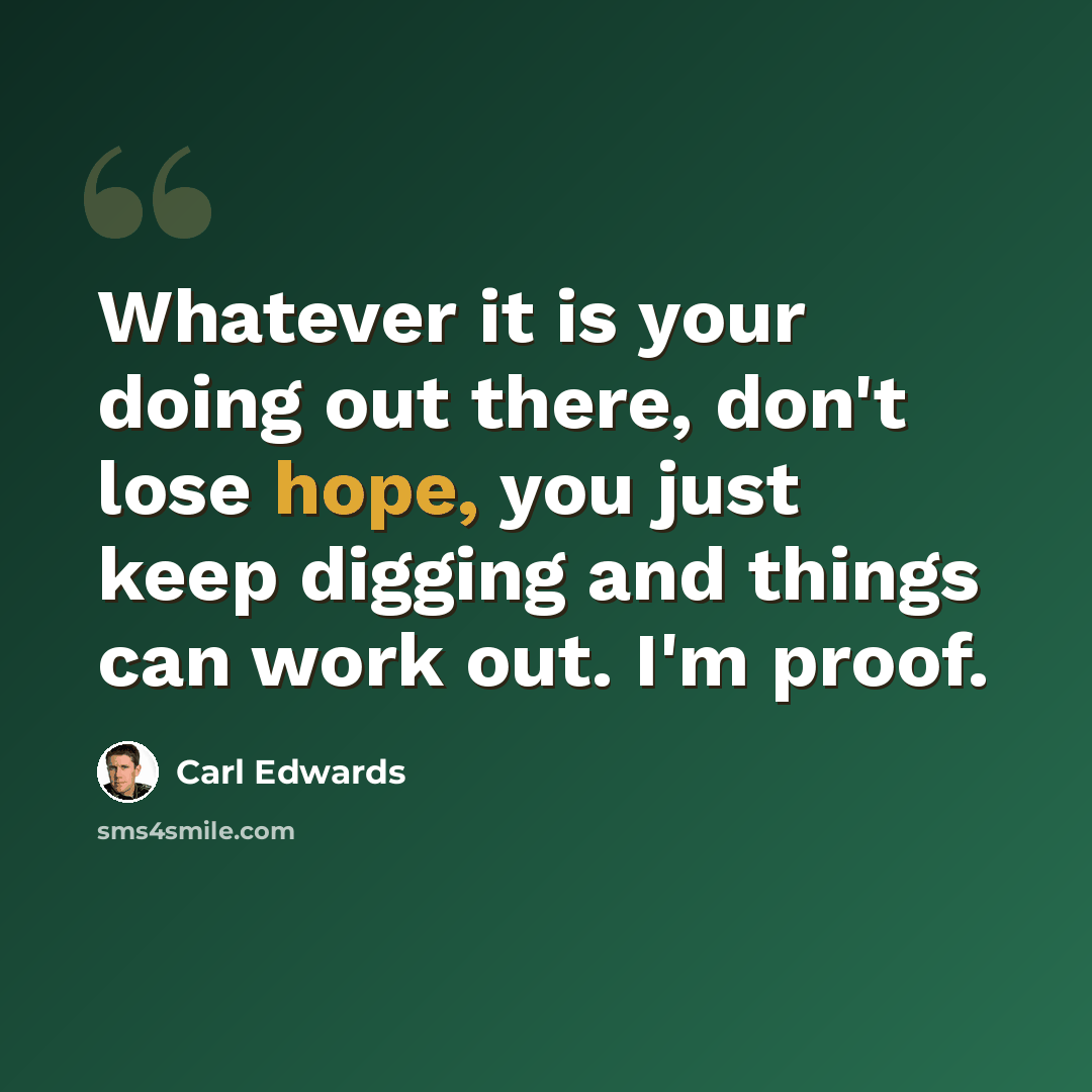 “Whatever it is your doing out there, don't lose hope, you just keep digging and things can work out. I'm proof.” quote by Carl Edwards