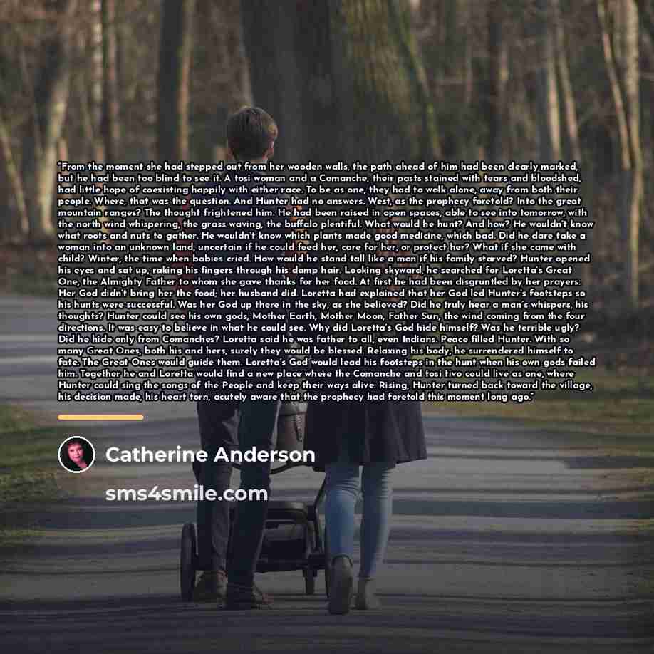 “From the moment she had stepped out from her wooden walls, the path ahead of him had been clearly marked, but he had been too blind to see it. A tosi woman and a Comanche, their pasts stained with tears and bloodshed, had little hope of coexisting happily with either race. To be as one, they had…” quote by Catherine Anderson
