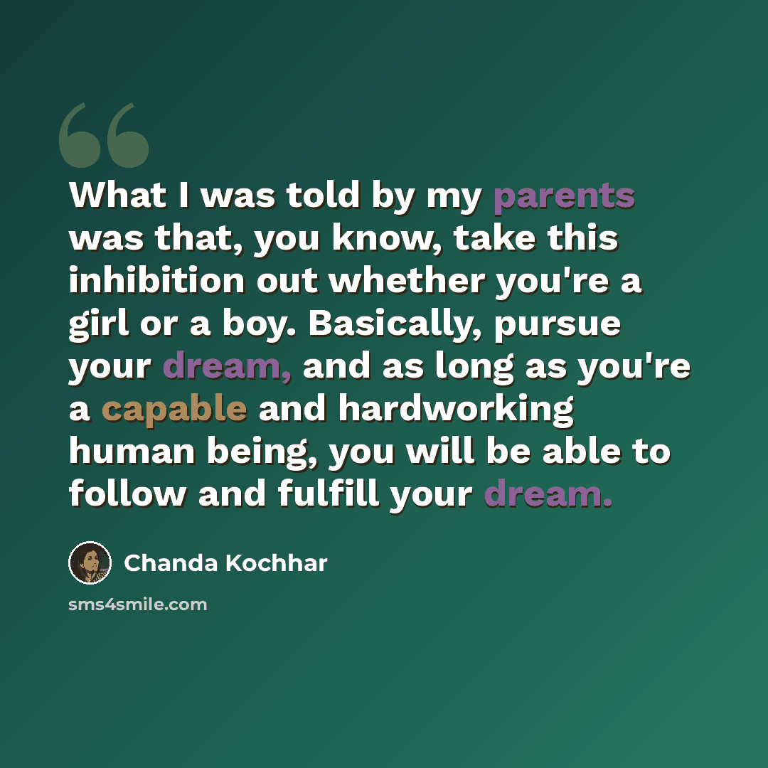 “What I was told by my parents was that, you know, take this inhibition out whether you're a girl or a boy. Basically, pursue your dream, and as long as you're a capable and hardworking human being, you will be able to follow and fulfill your dream.” quote by Chanda Kochhar