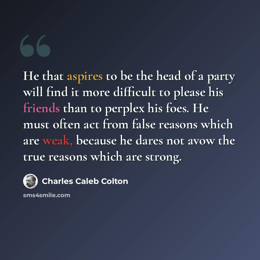 “He that aspires to be the head of a party will find it more difficult to please his friends than to perplex his foes. He must often act from false reasons which are weak, because he dares not avow the true reasons which are strong.” quote by Charles Caleb Colton