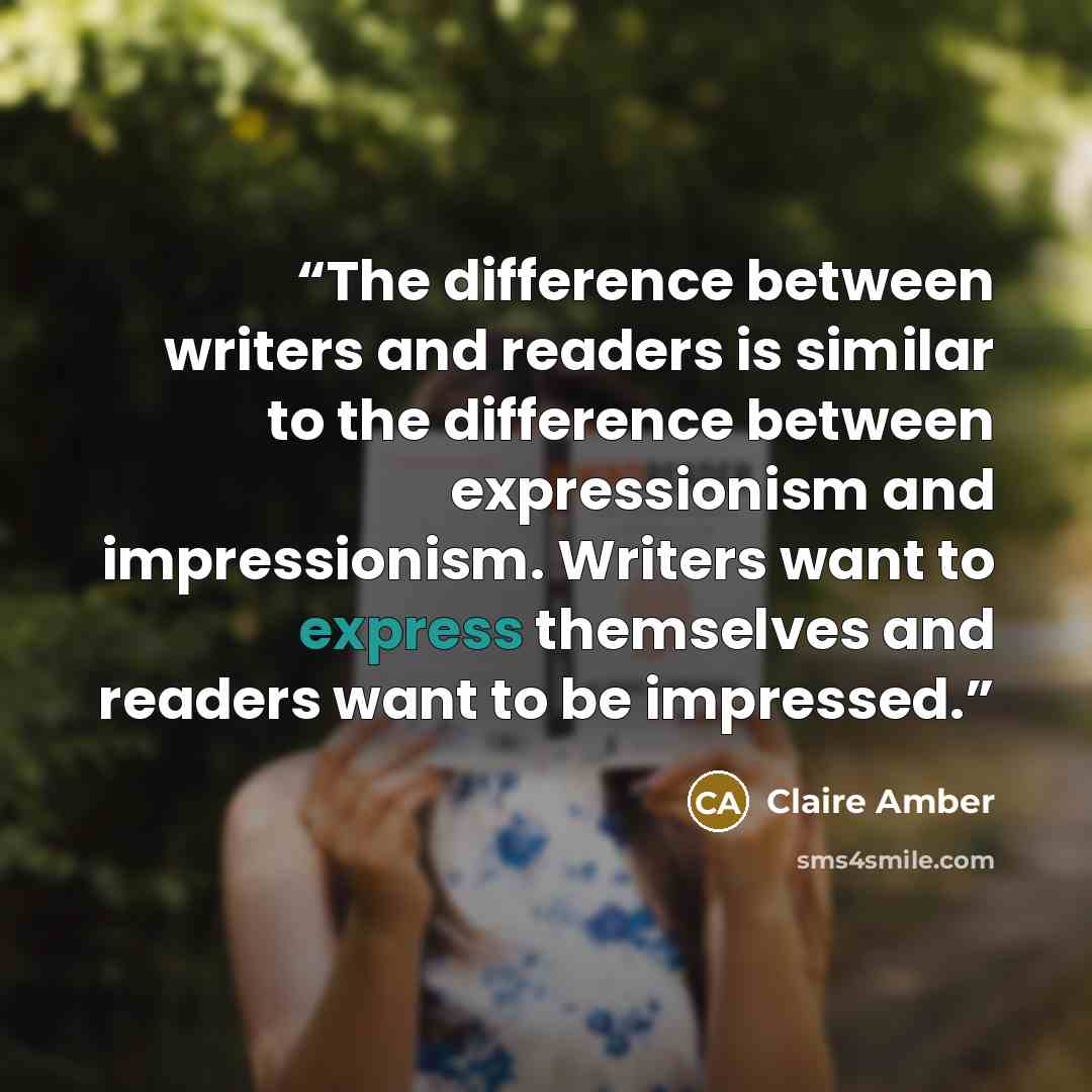 “The difference between writers and readers is similar to the difference between expressionism and impressionism. Writers want to express themselves and readers want to be impressed.” quote by Claire Amber