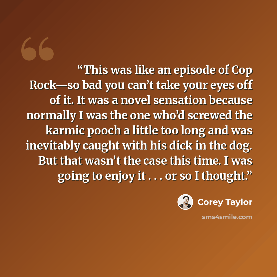 “This was like an episode of Cop Rock—so bad you can’t take your eyes off of it. It was a novel sensation because normally I was the one who’d screwed the karmic pooch a little too long and was inevitably caught with his dick in the dog. But that wasn’t the case this time. I was going to enjoy it…” quote by Corey Taylor