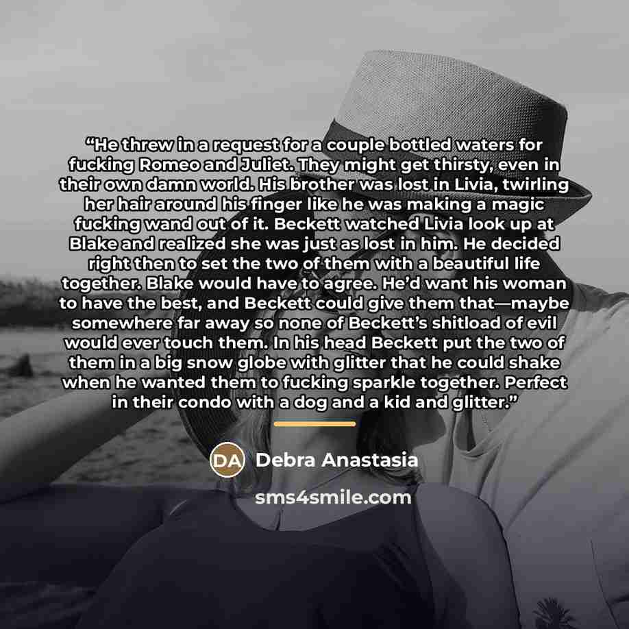 “He threw in a request for a couple bottled waters for fucking Romeo and Juliet. They might get thirsty, even in their own damn world. His brother was lost in Livia, twirling her hair around his finger like he was making a magic fucking wand out of it. Beckett watched Livia look up at Blake and…” quote by Debra Anastasia