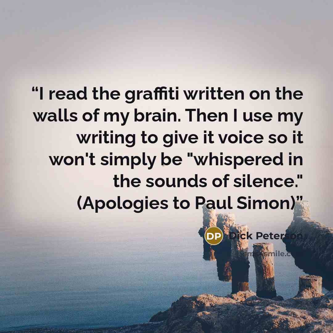 “I read the graffiti written on the walls of my brain. Then I use my writing to give it voice so it won't simply be "whispered in the sounds of silence." (Apologies to Paul Simon)” quote by Dick Peterson