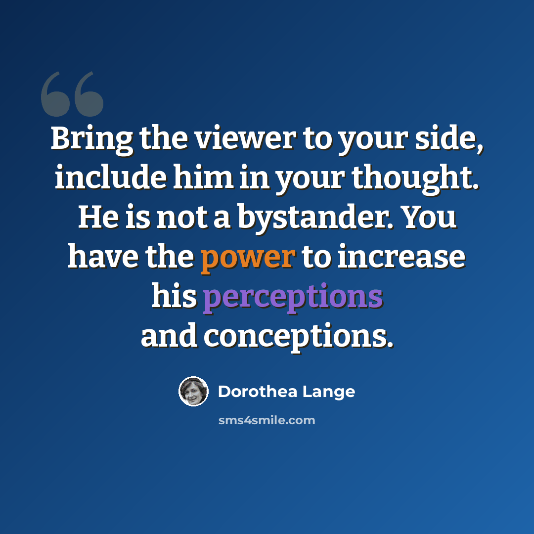 “Bring the viewer to your side, include him in your thought. He is not a bystander. You have the power to increase his perceptions and conceptions.” quote by Dorothea Lange
