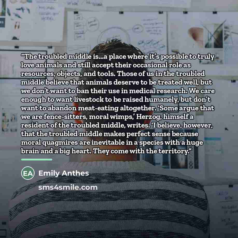 “The troubled middle is…a place where it’s possible to truly love animals and still accept their occasional role as resources, objects, and tools. Those of us in the troubled middle believe that animals deserve to be treated well, but we don’t want to ban their use in medical research. We care…” quote by Emily Anthes
