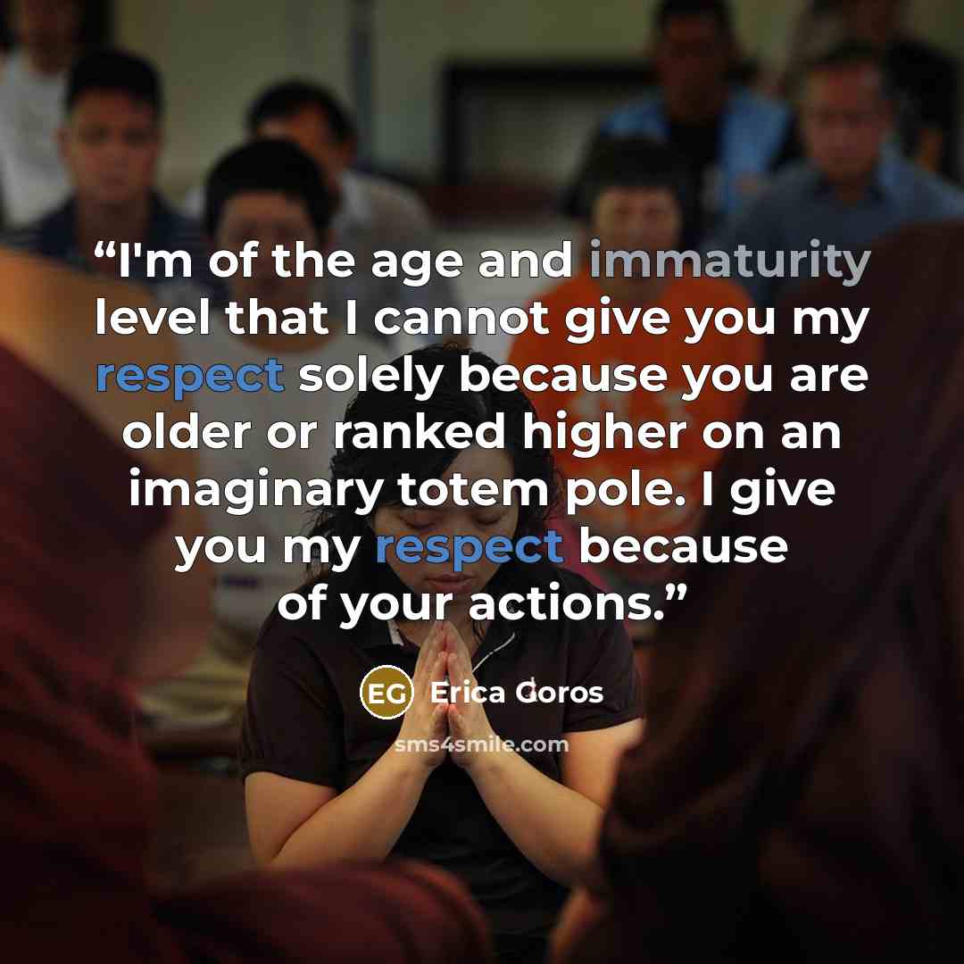 “I'm of the age and immaturity level that I cannot give you my respect solely because you are older or ranked higher on an imaginary totem pole. I give you my respect because of your actions.” quote by Erica Goros
