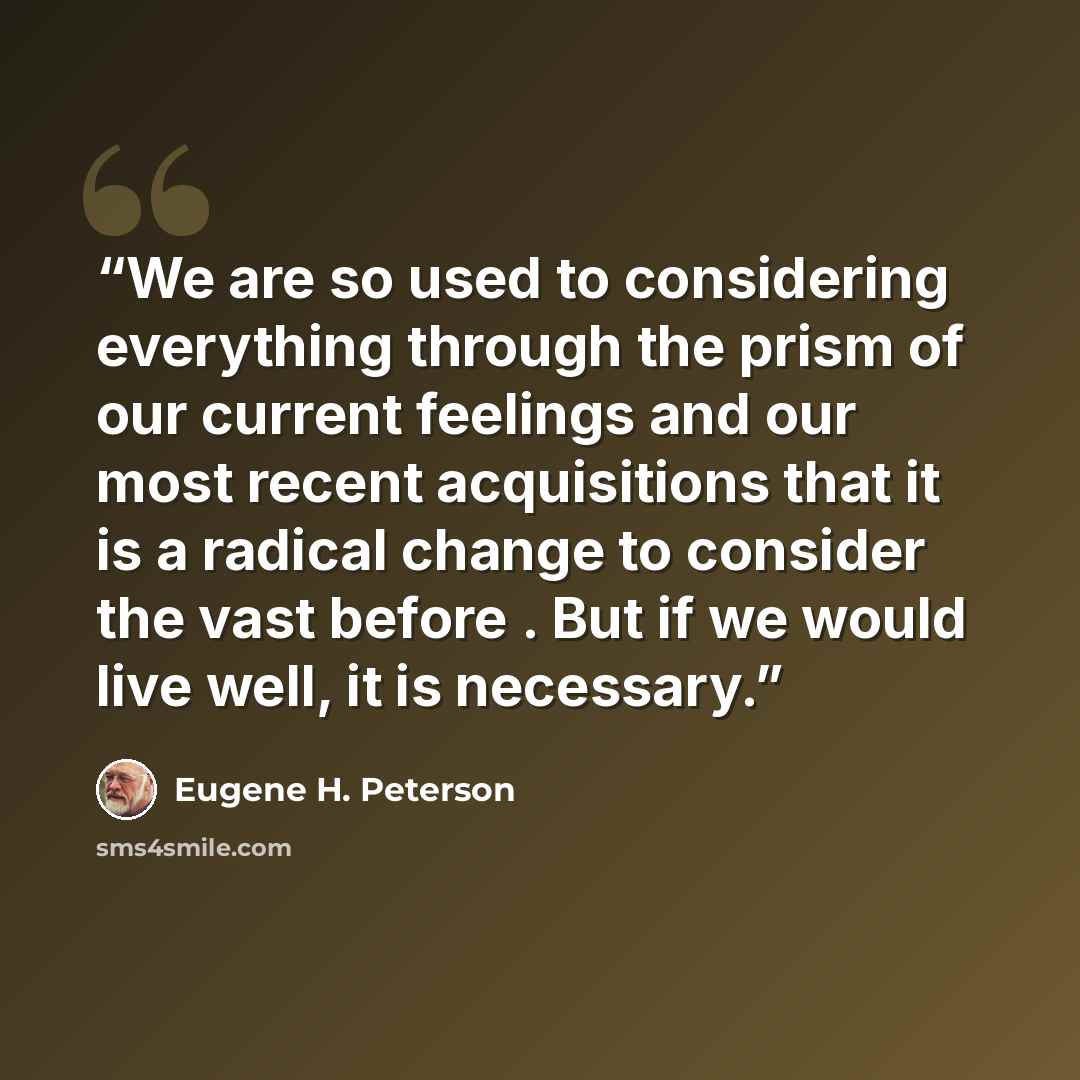 “We are so used to considering everything through the prism of our current feelings and our most recent acquisitions that it is a radical change to consider the vast before . But if we would live well, it is necessary.” quote by Eugene H. Peterson