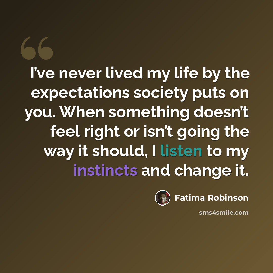 “I’ve never lived my life by the expectations society puts on you. When something doesn’t feel right or isn’t going the way it should, I listen to my instincts and change it.” quote by Fatima Robinson