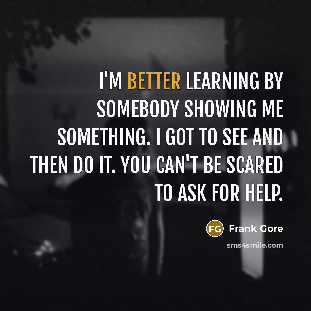 “I'm better learning by somebody showing me something. I got to see and then do it. You can't be scared to ask for help.” quote by Frank Gore