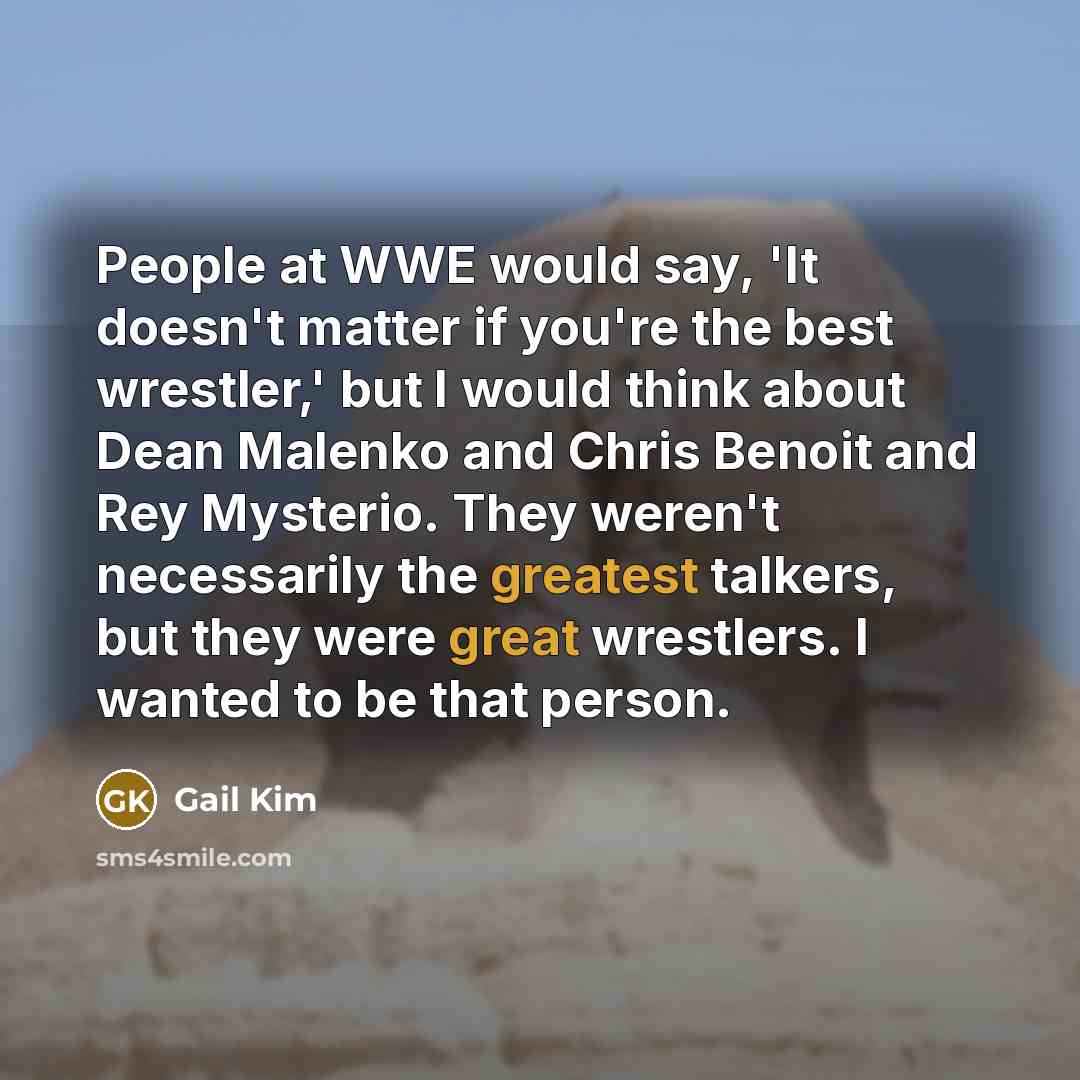“People at WWE would say, 'It doesn't matter if you're the best wrestler,' but I would think about Dean Malenko and Chris Benoit and Rey Mysterio. They weren't necessarily the greatest talkers, but they were great wrestlers. I wanted to be that person.” quote by Gail Kim