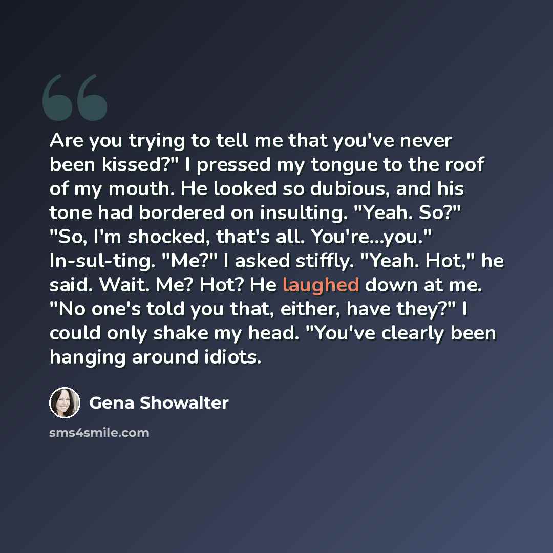 “Are you trying to tell me that you've never been kissed?" I pressed my tongue to the roof of my mouth. He looked so dubious, and his tone had bordered on insulting. "Yeah. So?" "So, I'm shocked, that's all. You're...you." In-sul-ting. "Me?" I asked stiffly. "Yeah. Hot," he said. Wait. Me? Hot? He…” quote by Gena Showalter