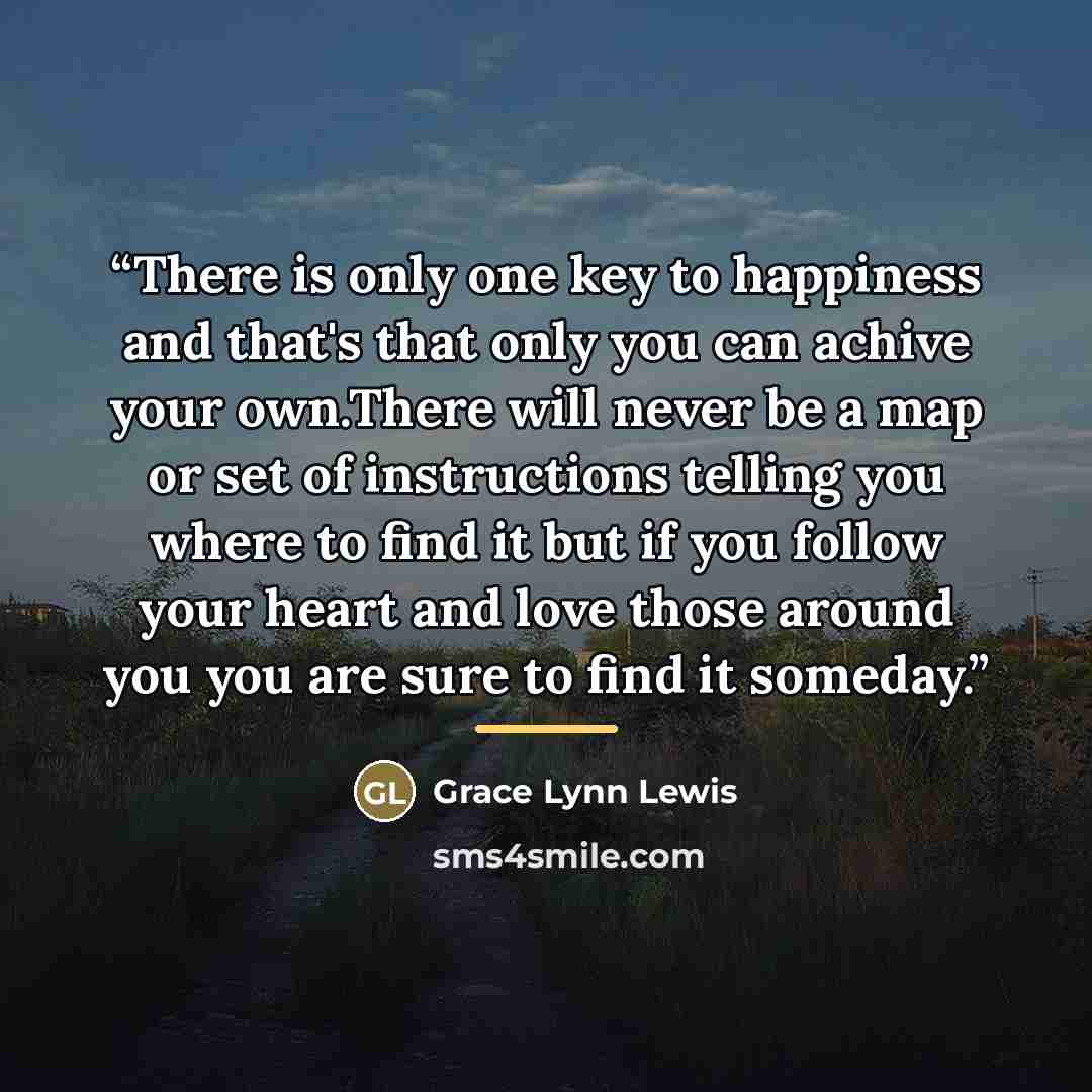“There is only one key to happiness and that's that only you can achive your own.There will never be a map or set of instructions telling you where to find it but if you follow your heart and love those around you you are sure to find it someday.” quote by Grace Lynn Lewis