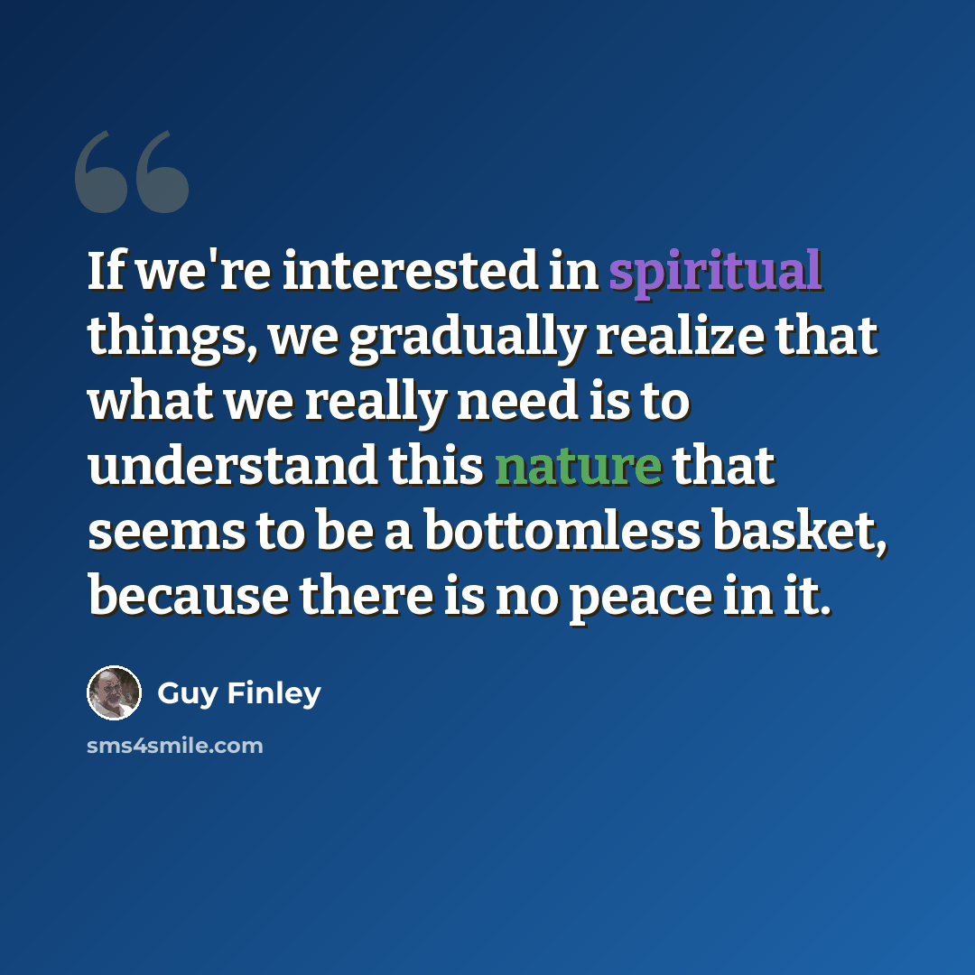 “If we're interested in spiritual things, we gradually realize that what we really need is to understand this nature that seems to be a bottomless basket, because there is no peace in it.” quote by Guy Finley