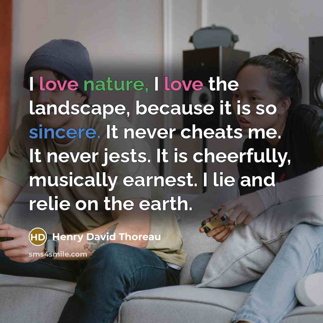 “I love nature, I love the landscape, because it is so sincere. It never cheats me. It never jests. It is cheerfully, musically earnest. I lie and relie on the earth.” quote by Henry David Thoreau
