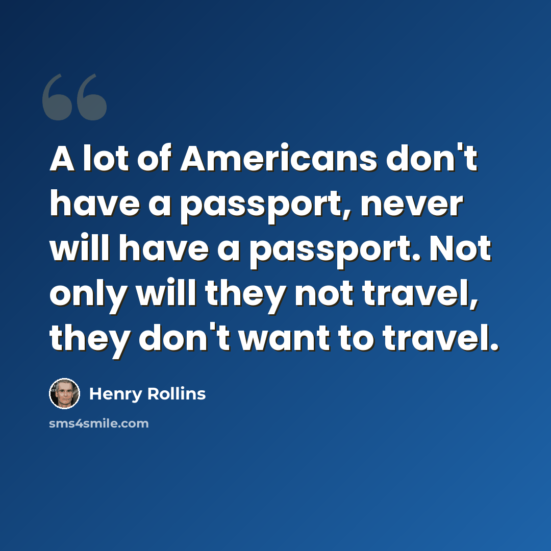 “A lot of Americans don't have a passport, never will have a passport. Not only will they not travel, they don't want to travel.” quote by Henry Rollins