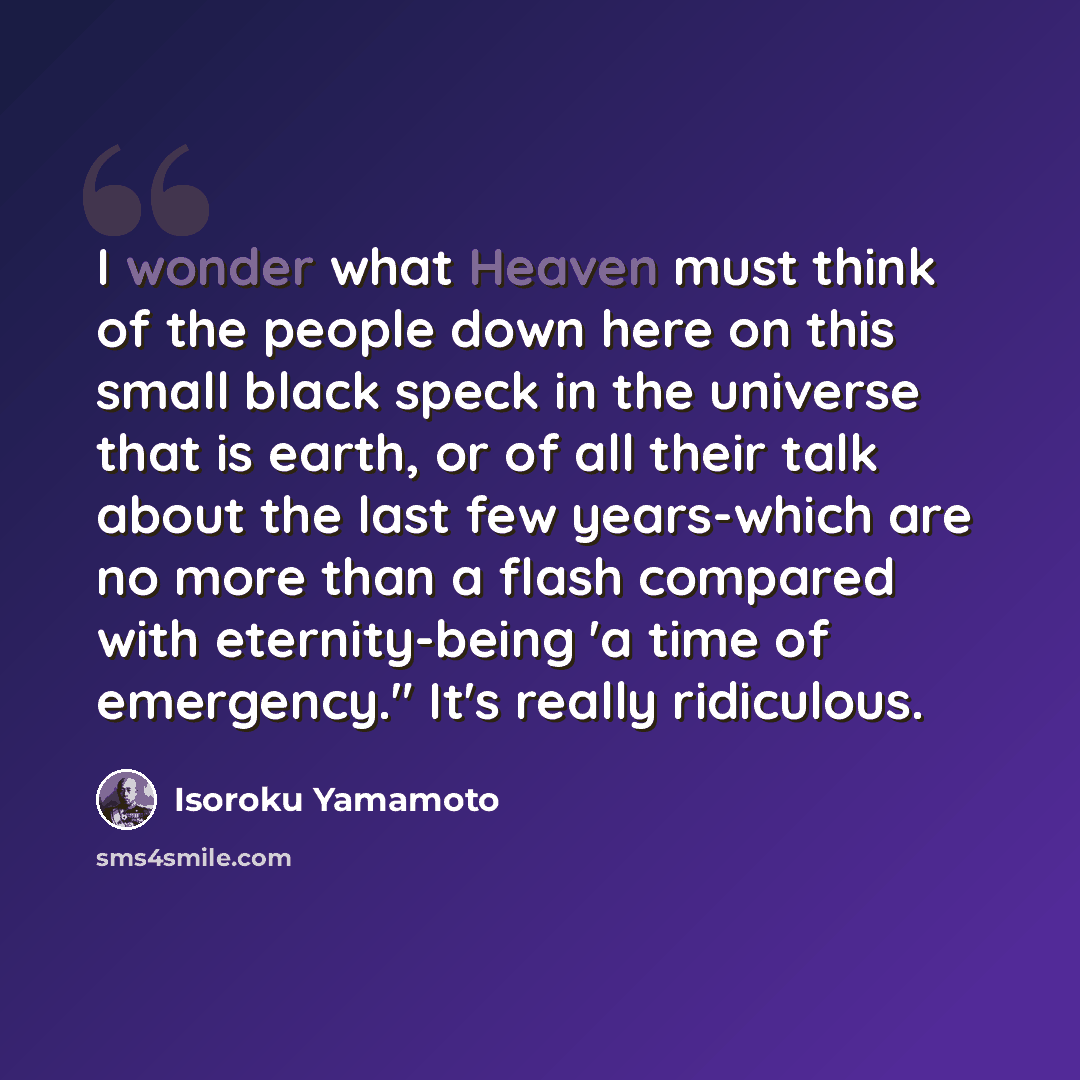 “I wonder what Heaven must think of the people down here on this small black speck in the universe that is earth, or of all their talk about the last few years-which are no more than a flash compared with eternity-being 'a time of emergency." It's really ridiculous.” quote by Isoroku Yamamoto